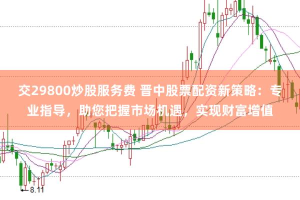 交29800炒股服务费 晋中股票配资新策略：专业指导，助您把握市场机遇，实现财富增值