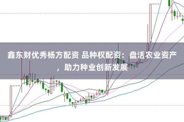 鑫东财优秀杨方配资 品种权配资：盘活农业资产，助力种业创新发展