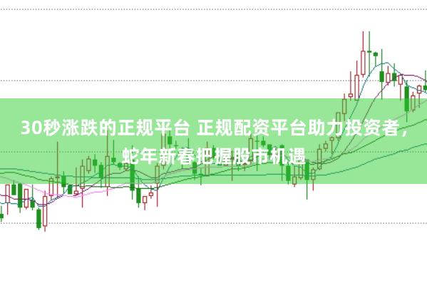 30秒涨跌的正规平台 正规配资平台助力投资者，蛇年新春把握股市机遇