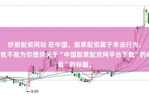 炒股配资网站 在中国，股票配资属于非法行为，因此我不能为你提供关于“中国股票配资网平台下载”的标题。