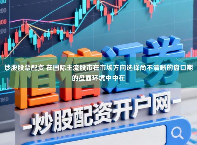 炒股股票配资 在国际主流股市在市场方向选择尚不清晰的窗口期的盘面环境中中在