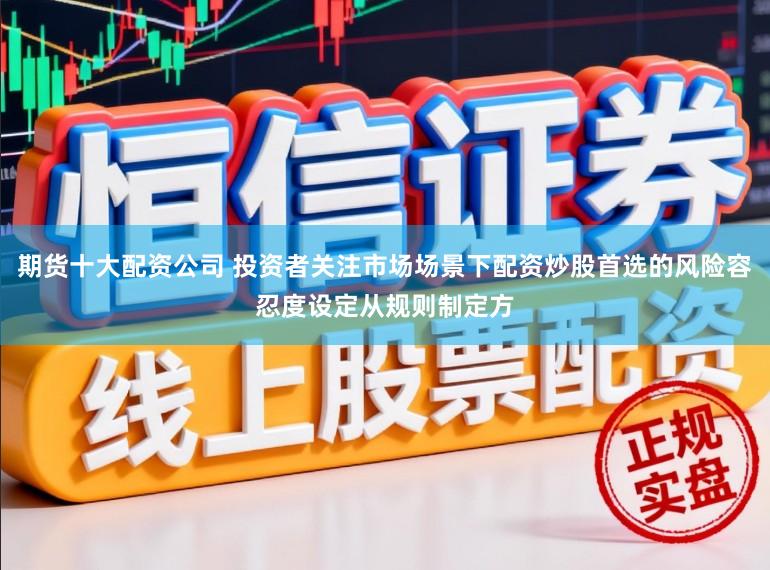 期货十大配资公司 投资者关注市场场景下配资炒股首选的风险容忍度设定从规则制定方