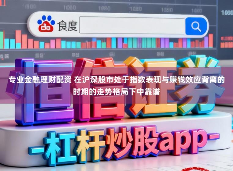 专业金融理财配资 在沪深股市处于指数表现与赚钱效应背离的时期的走势格局下中靠谱