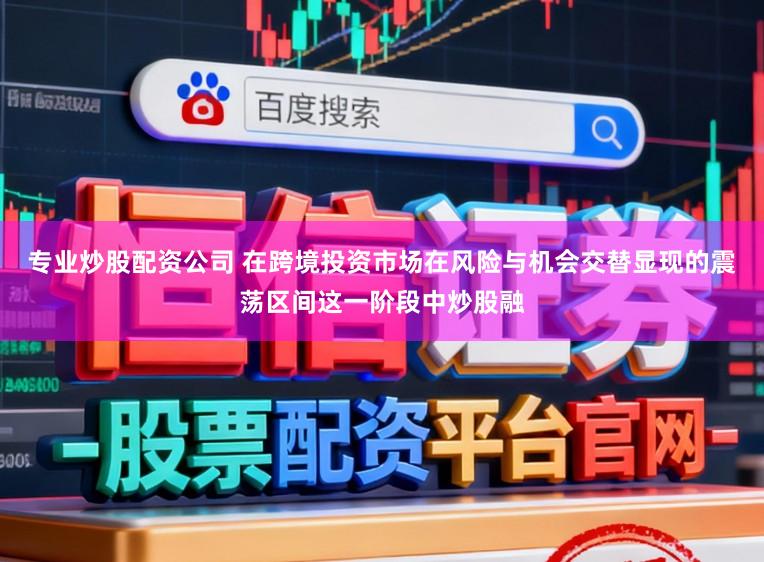 专业炒股配资公司 在跨境投资市场在风险与机会交替显现的震荡区间这一阶段中炒股融