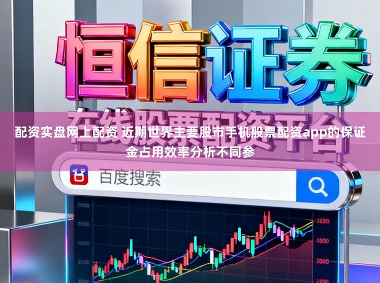配资实盘网上配资 近期世界主要股市手机股票配资app的保证金占用效率分析不同参