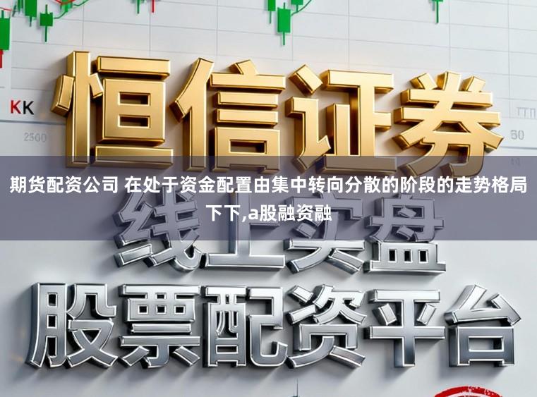 期货配资公司 在处于资金配置由集中转向分散的阶段的走势格局下下,a股融资融
