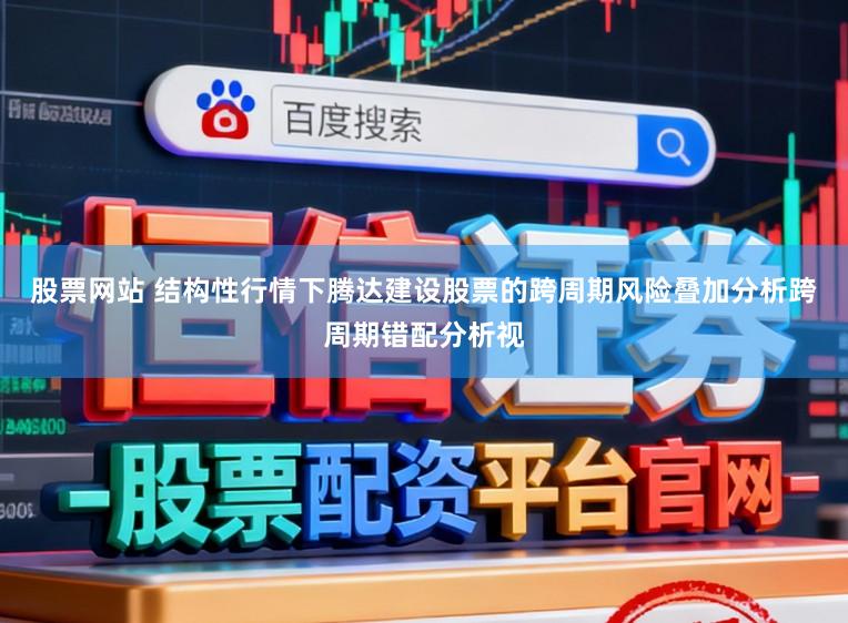 股票网站 结构性行情下腾达建设股票的跨周期风险叠加分析跨周期错配分析视