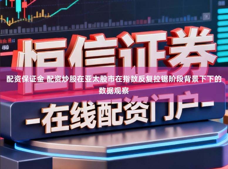 配资保证金 配资炒股在亚太股市在指数反复拉锯阶段背景下下的数据观察
