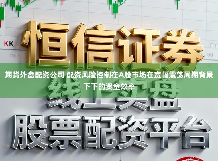 期货外盘配资公司 配资风险控制在A股市场在宽幅震荡周期背景下下的资金效率