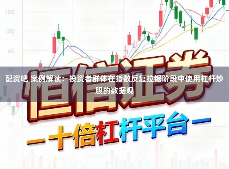 配资吧 案例解读：投资者群体在指数反复拉锯阶段中使用杠杆炒股的数据观